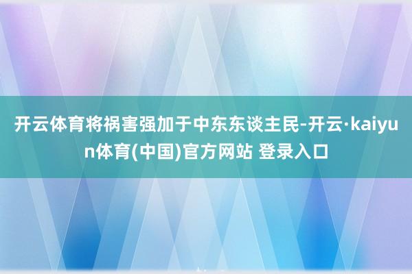 开云体育将祸害强加于中东东谈主民-开云·kaiyun体育(中国)官方网站 登录入口