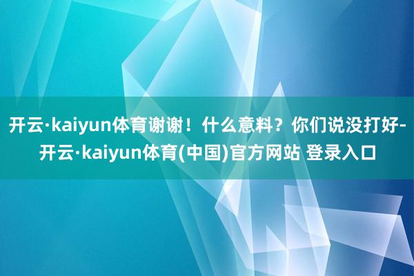 开云·kaiyun体育谢谢！什么意料？你们说没打好-开云·kaiyun体育(中国)官方网站 登录入口