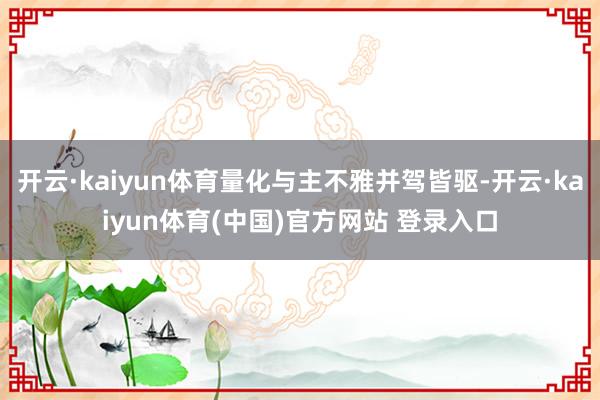 开云·kaiyun体育量化与主不雅并驾皆驱-开云·kaiyun体育(中国)官方网站 登录入口