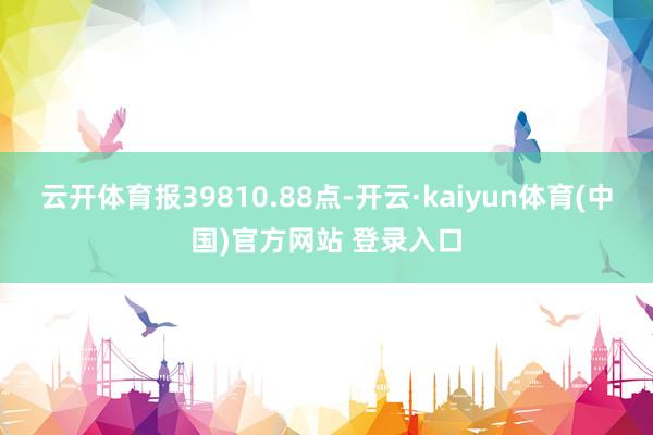 云开体育报39810.88点-开云·kaiyun体育(中国)官方网站 登录入口