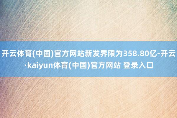 开云体育(中国)官方网站新发界限为358.80亿-开云·kaiyun体育(中国)官方网站 登录入口