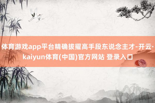 体育游戏app平台精确拔擢高手段东说念主才-开云·kaiyun体育(中国)官方网站 登录入口