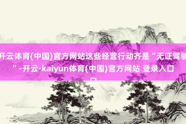 开云体育(中国)官方网站这些经营行动齐是“无证驾驶”-开云·kaiyun体育(中国)官方网站 登录入口