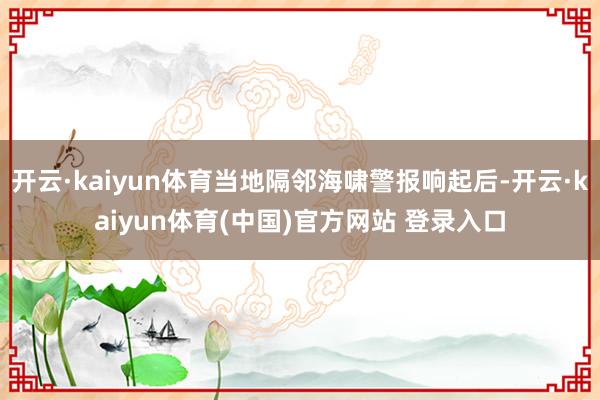 开云·kaiyun体育当地隔邻海啸警报响起后-开云·kaiyun体育(中国)官方网站 登录入口