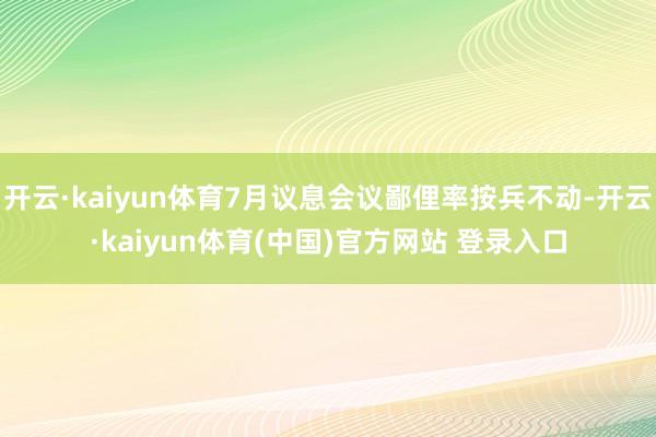开云·kaiyun体育7月议息会议鄙俚率按兵不动-开云·kaiyun体育(中国)官方网站 登录入口