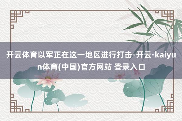 开云体育以军正在这一地区进行打击-开云·kaiyun体育(中国)官方网站 登录入口