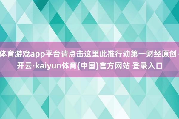 体育游戏app平台请点击这里此推行动第一财经原创-开云·kaiyun体育(中国)官方网站 登录入口