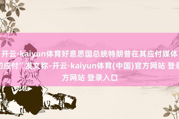 开云·kaiyun体育好意思国总统特朗普在其应付媒体“确切应付”发文称-开云·kaiyun体育(中国)官方网站 登录入口