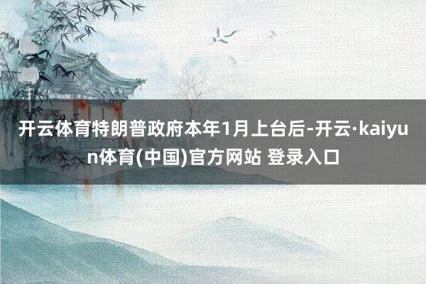 开云体育特朗普政府本年1月上台后-开云·kaiyun体育(中国)官方网站 登录入口