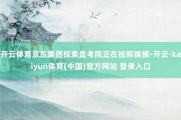开云体育京东集团探索盘考院正在按照揣摸-开云·kaiyun体育(中国)官方网站 登录入口
