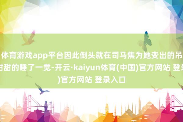 体育游戏app平台因此倒头就在司马焦为她变出的吊床上甜甜的睡了一觉-开云·kaiyun体育(中国)官方网站 登录入口