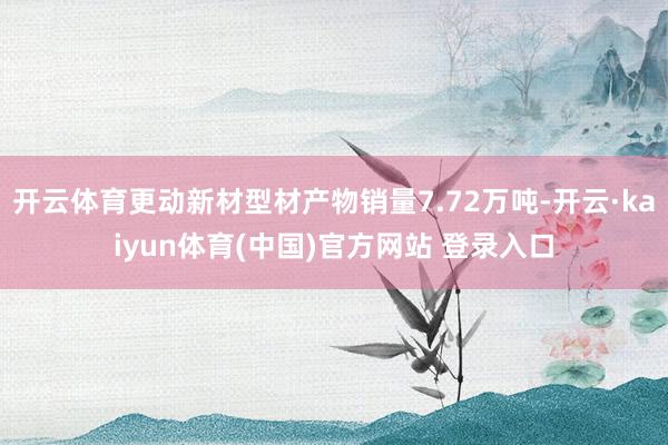 开云体育更动新材型材产物销量7.72万吨-开云·kaiyun体育(中国)官方网站 登录入口