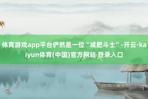 体育游戏app平台俨然是一位“减肥斗士”-开云·kaiyun体育(中国)官方网站 登录入口