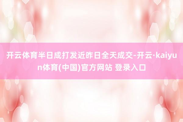 开云体育半日成打发近昨日全天成交-开云·kaiyun体育(中国)官方网站 登录入口