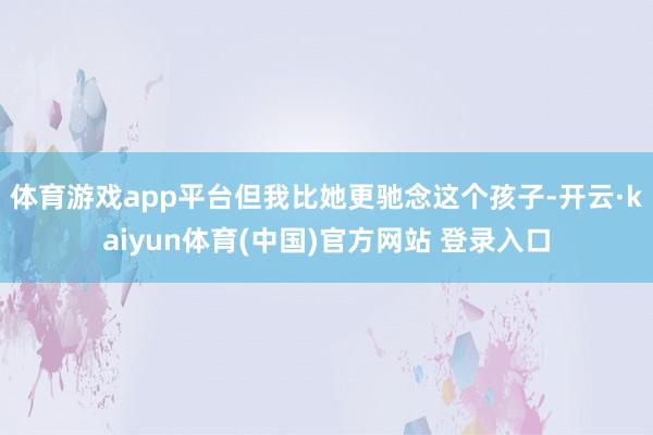 体育游戏app平台但我比她更驰念这个孩子-开云·kaiyun体育(中国)官方网站 登录入口