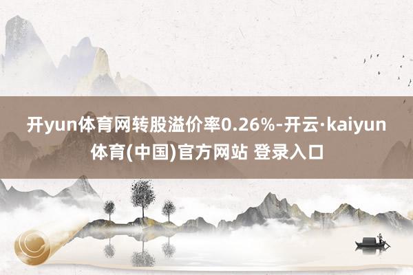 开yun体育网转股溢价率0.26%-开云·kaiyun体育(中国)官方网站 登录入口