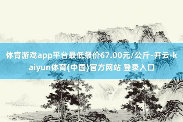 体育游戏app平台最低报价67.00元/公斤-开云·kaiyun体育(中国)官方网站 登录入口