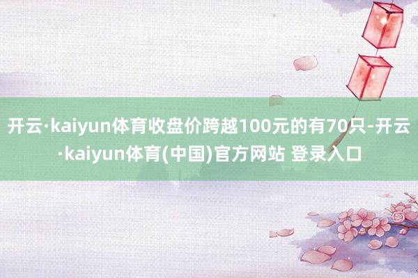 开云·kaiyun体育收盘价跨越100元的有70只-开云·kaiyun体育(中国)官方网站 登录入口