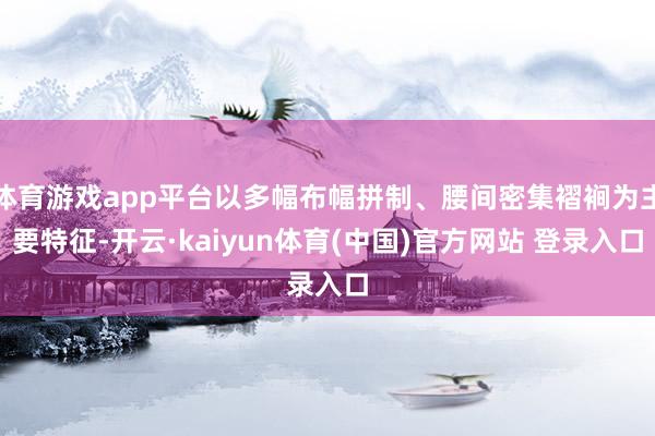 体育游戏app平台以多幅布幅拼制、腰间密集褶裥为主要特征-开云·kaiyun体育(中国)官方网站 登录入口