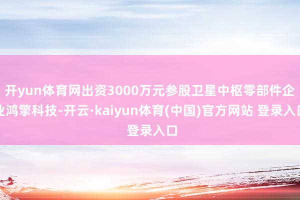 开yun体育网出资3000万元参股卫星中枢零部件企业鸿擎科技-开云·kaiyun体育(中国)官方网站 登录入口