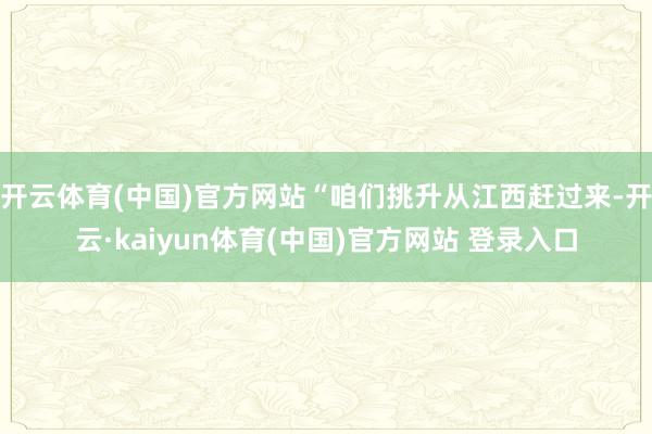 开云体育(中国)官方网站“咱们挑升从江西赶过来-开云·kaiyun体育(中国)官方网站 登录入口