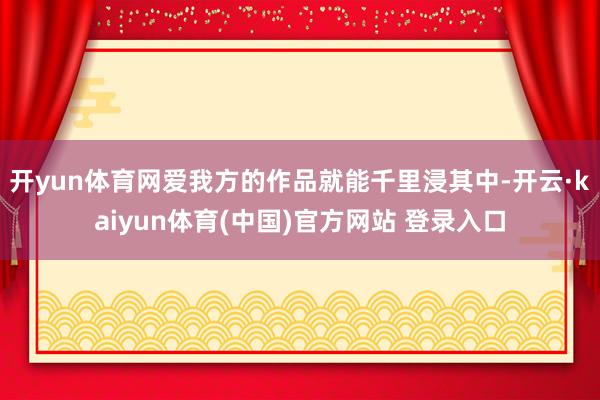 开yun体育网爱我方的作品就能千里浸其中-开云·kaiyun体育(中国)官方网站 登录入口