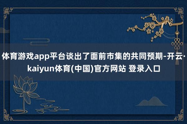 体育游戏app平台谈出了面前市集的共同预期-开云·kaiyun体育(中国)官方网站 登录入口