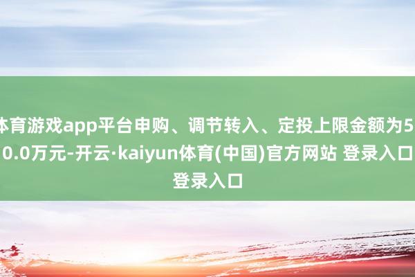 体育游戏app平台申购、调节转入、定投上限金额为500.0万元-开云·kaiyun体育(中国)官方网站 登录入口
