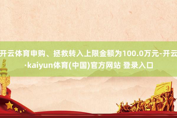 开云体育申购、拯救转入上限金额为100.0万元-开云·kaiyun体育(中国)官方网站 登录入口