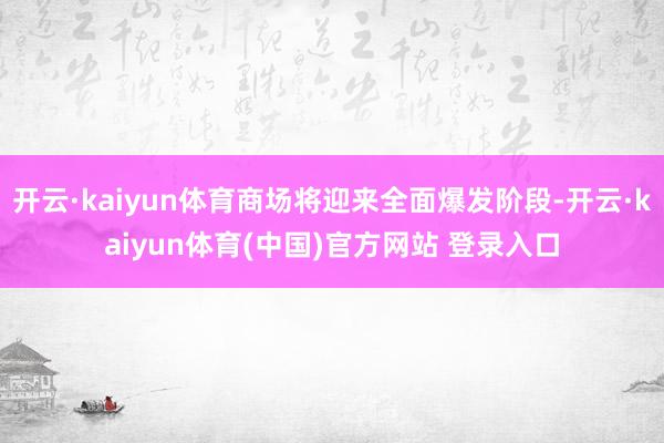 开云·kaiyun体育商场将迎来全面爆发阶段-开云·kaiyun体育(中国)官方网站 登录入口