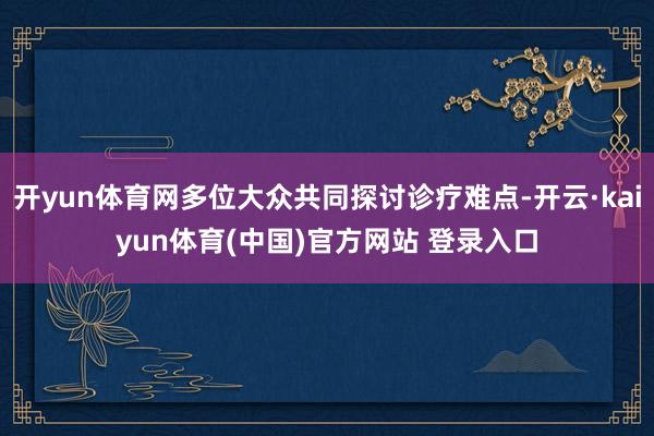 开yun体育网多位大众共同探讨诊疗难点-开云·kaiyun体育(中国)官方网站 登录入口