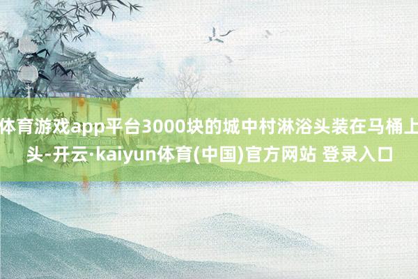 体育游戏app平台3000块的城中村淋浴头装在马桶上头-开云·kaiyun体育(中国)官方网站 登录入口
