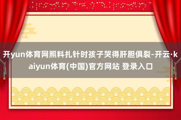 开yun体育网照料扎针时孩子哭得肝胆俱裂-开云·kaiyun体育(中国)官方网站 登录入口